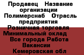 Продавец › Название организации ­ Полимерснаб › Отрасль предприятия ­ Розничная торговля › Минимальный оклад ­ 1 - Все города Работа » Вакансии   . Кемеровская обл.,Прокопьевск г.